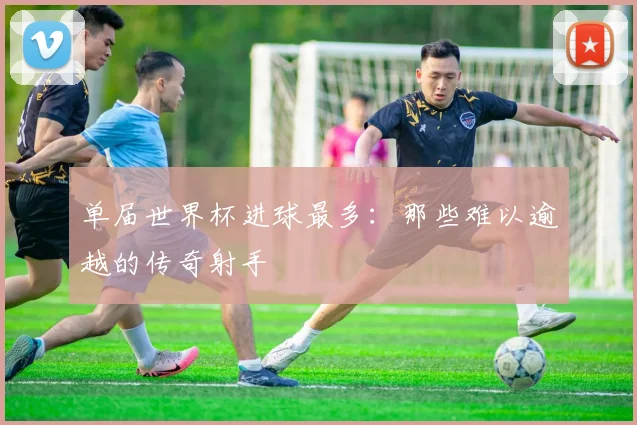 单届世界杯进球最多：那些难以逾越的传奇射手