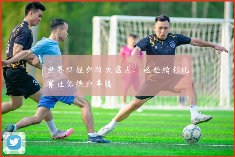 世界杯经典对决盘点：这些精彩比赛让你热血沸腾