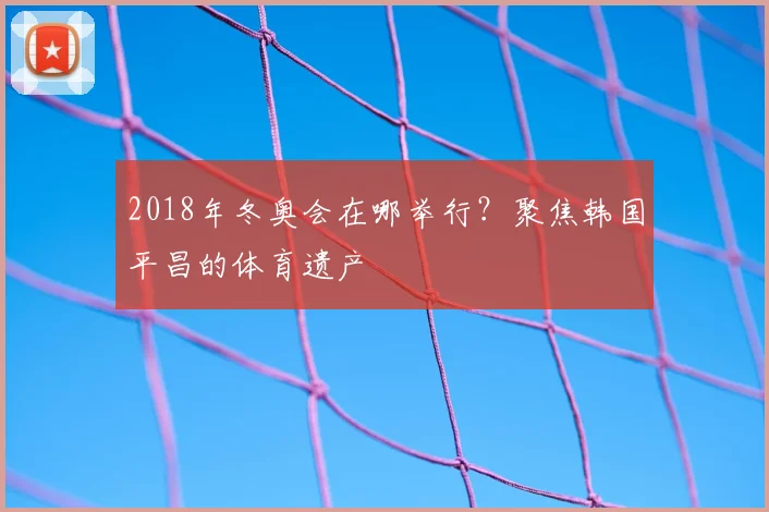 2018年冬奥会在哪举行?聚焦韩国平昌的体育遗产