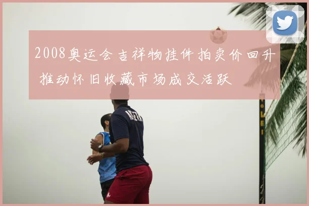 2008奥运会吉祥物挂件拍卖价回升 推动怀旧收藏市场成交活跃