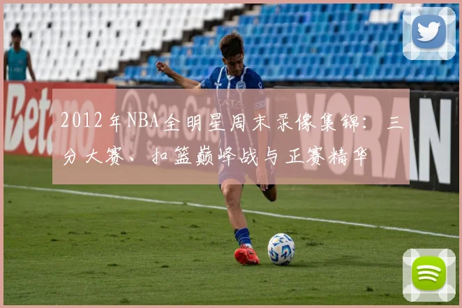 2012年NBA全明星周末录像集锦：三分大赛、扣篮巅峰战与正赛精华