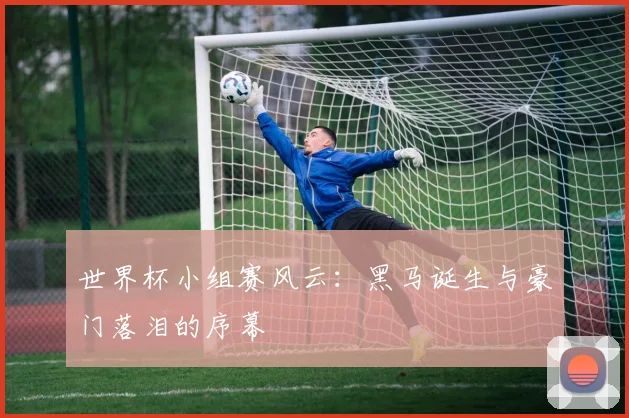 世界杯小组赛风云：黑马诞生与豪门落泪的序幕