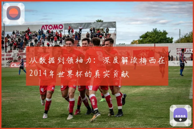 从数据到领袖力：深度解读梅西在2014年世界杯的真实贡献