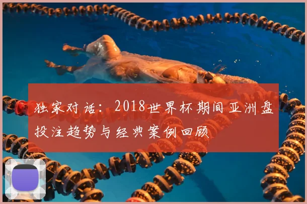 独家对话:2018世界杯期间亚洲盘投注趋势与经典案例回顾