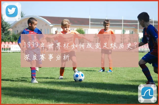 1999年世界杯如何改变足球历史？深度赛事分析