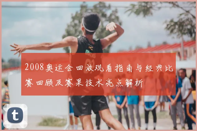 2008奥运会回放观看指南与经典比赛回顾及赛果技术亮点解析