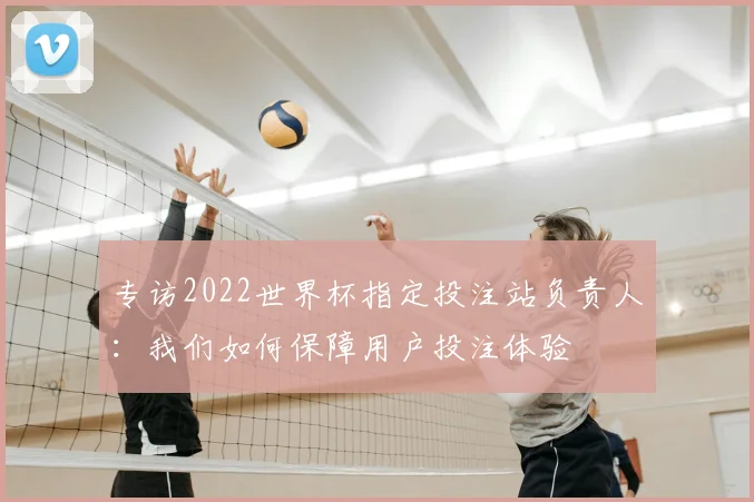 专访2022世界杯指定投注站负责人：我们如何保障用户投注体验