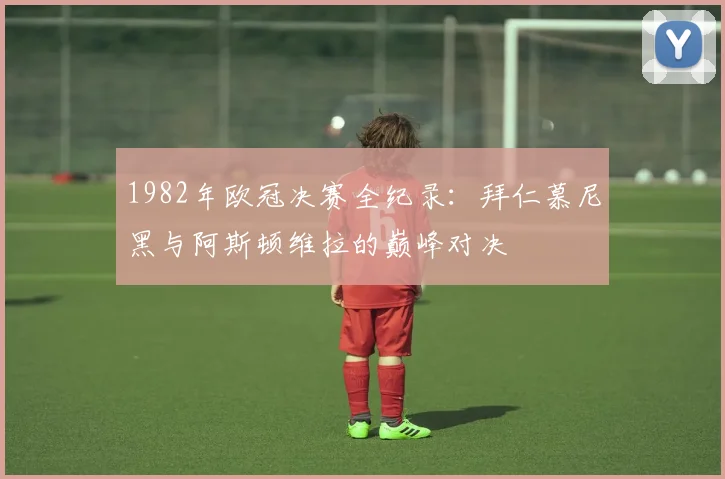 1982年欧冠决赛全纪录：拜仁慕尼黑与阿斯顿维拉的巅峰对决