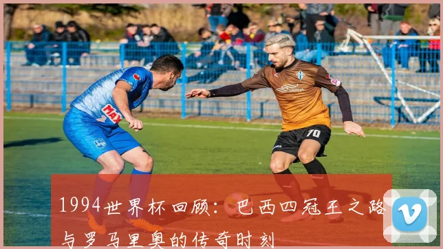 1994世界杯回顾：巴西四冠王之路与罗马里奥的传奇时刻