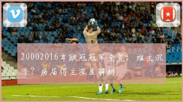 20002016年欧冠冠军全览：谁主沉浮？历届得主深度解析