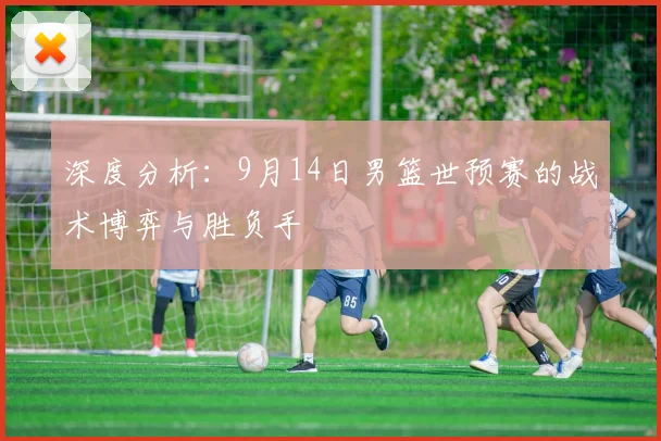 深度分析:9月14日男篮世预赛的战术博弈与胜负手