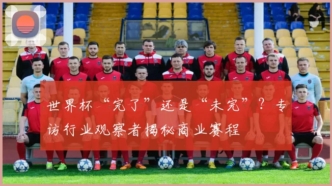 世界杯“完了”还是“未完”？专访行业观察者揭秘商业赛程