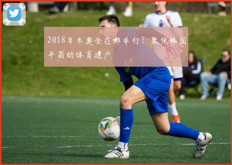 2018年冬奥会在哪举行？聚焦韩国平昌的体育遗产