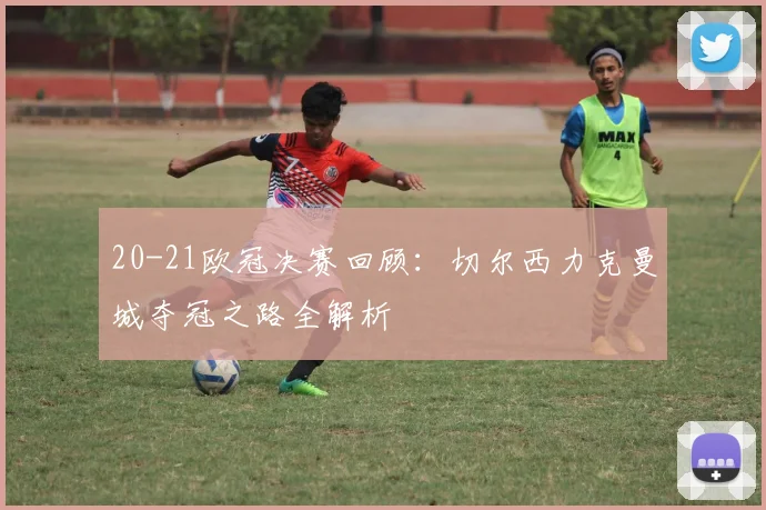 20-21欧冠决赛回顾：切尔西力克曼城夺冠之路全解析